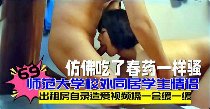 师范大学校外同居学生情侣出租房自录造爱视频操一会缓一缓69然后接着操美女像是吃了春药一样骚