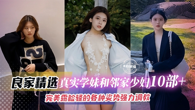 【真实良家10部_】精选学妹与邻家少妇，完美露脸骚的可以，各种姿势强力调教抽插直呼这是我老公给不了的感觉！